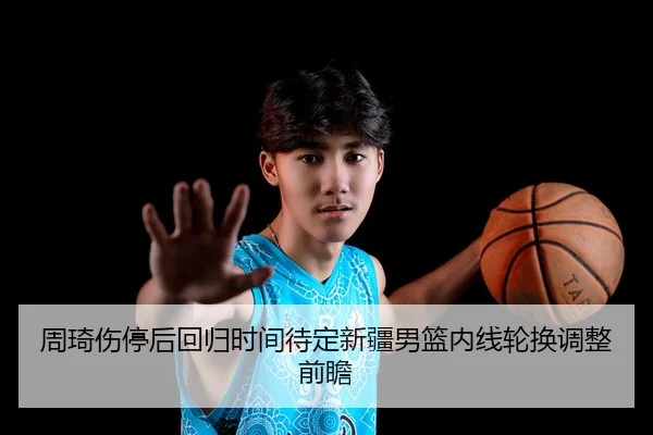 周琦伤停后回归时间待定新疆男篮内线轮换调整前瞻