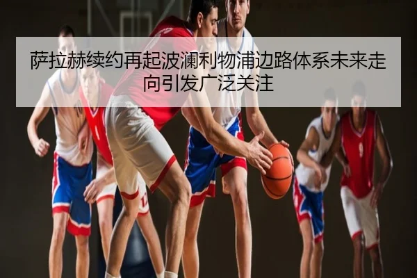 萨拉赫续约再起波澜利物浦边路体系未来走向引发广泛关注