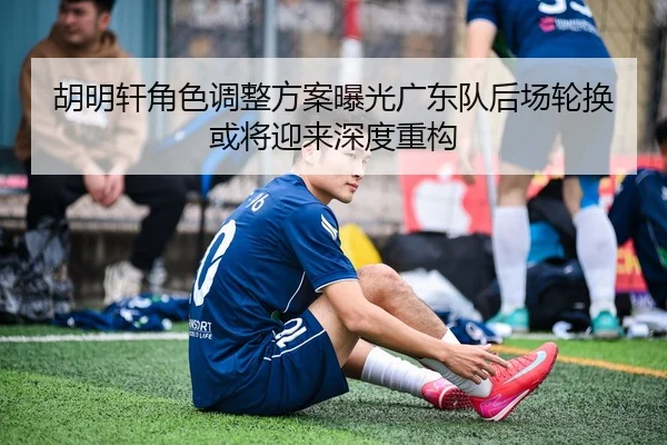 胡明轩角色调整方案曝光广东队后场轮换或将迎来深度重构