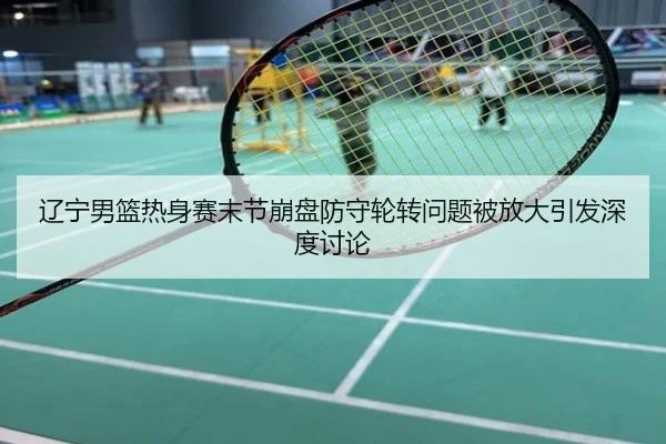 辽宁男篮热身赛末节崩盘防守轮转问题被放大引发深度讨论