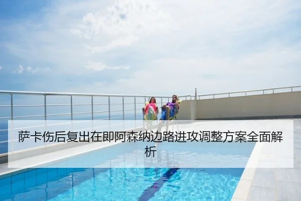 萨卡伤后复出在即阿森纳边路进攻调整方案全面解析